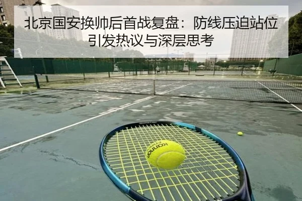 北京国安换帅后首战复盘:防线压迫站位引发热议与深层思考